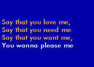 Say that you love me,
Say that you need me
Say that you want me,
You wanna please me