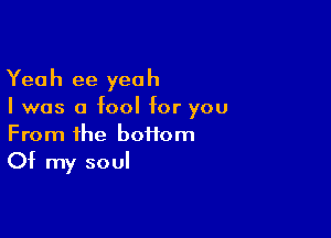 Yeah ee yeah
I was a fool for you

From the boffom
Of my soul