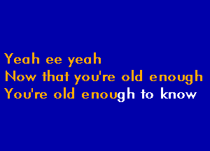 Yeah ee yeah

Now that you're old enough
You're old enough to know