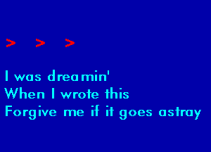 I was dreo min'
When I wrote this
Forgive me if it goes astray