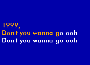 1999,

Don't you wanna go ooh
Don't you wanna go ooh