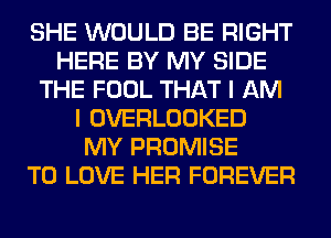 SHE WOULD BE RIGHT
HERE BY MY SIDE
THE FOOL THAT I AM
I OVERLOOKED
MY PROMISE
TO LOVE HER FOREVER