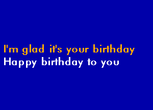 I'm glad it's your birthday

Happy birthday to you