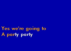 Yes we're going to

A party pariy