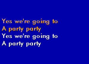 Yes we're going 10

A party por'y

Yes we're going to

A party pariy