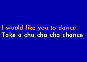 I would like you to dance

Take a cha cho cha chance