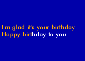 I'm glad it's your birthday

Happy birthday to you