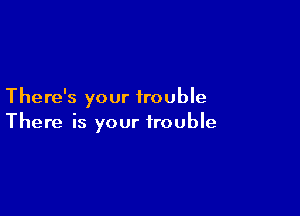 There's your trouble

There is your trouble