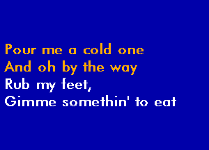 Pour me a cold one

And oh by the way

Rub my feet,
Gimme somethin' to eat