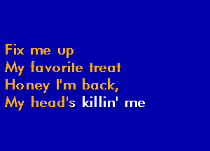 Fix me up
My favorite treat

Honey I'm back,
My head's killin' me