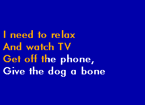 I need to relax

And watch TV

Get off the phone,
Give the dog a bone