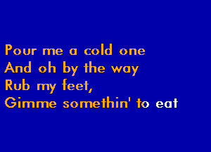 Pour me a cold one

And oh by the way

Rub my feet,
Gimme somethin' to eat