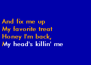 And fix me up
My favorite treat

Honey I'm back,
My head's killin' me