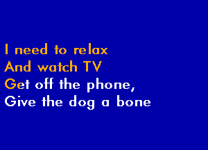 I need to relax

And watch TV

Get off the phone,
Give the dog a bone