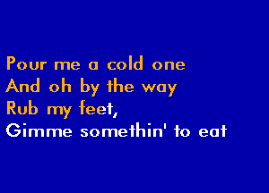 Pour me a cold one

And oh by the way

Rub my feet,
Gimme somethin' to eat