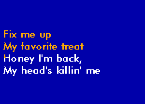 Fix me up
My favorite treat

Honey I'm back,
My head's killin' me