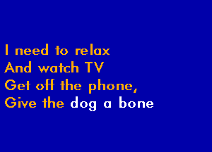 I need to relax

And watch TV

Get off the phone,
Give the dog a bone