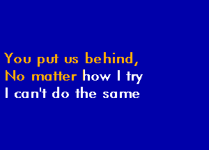 You put us behind,

No moiier how I try
I can't do the same