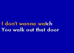 I don't wanna watch

You walk out that door