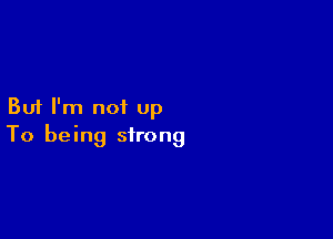 But I'm not up

To being strong