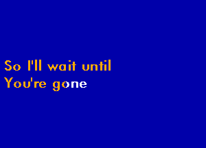 So I'll wait until

You're gone