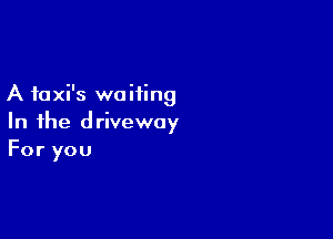 A faxi's waiting

In the driveway
For you