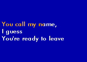 You call my name,

I guess
You're ready to leave