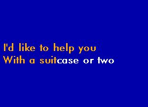 I'd like to help you

With a suitcase or two