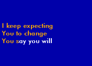 I keep expecting

You to change
You say you will