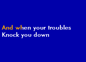 And when your troubles

Knock you down