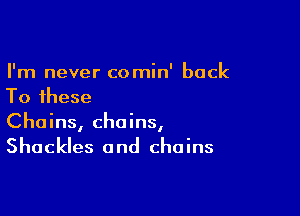 I'm never comin' back
To these

Chains, chains,
Shackles and chains