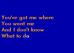 You've got me where
You wa nf me

And I don't know
What to do