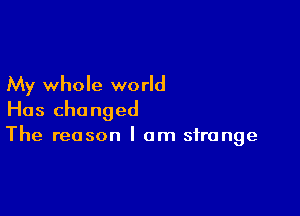 My whole world

Has changed
The reason I am strange