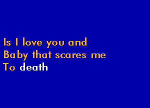 Is I love you and

Ba by that scares me

To death