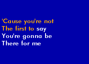 'Cause you're not
The firsi to say

You're gonna be
There for me