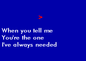 When you tell me
You're the one

I've always needed