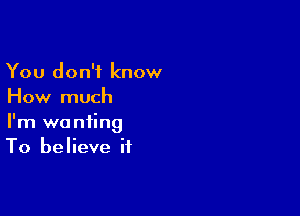 You don't know
How much

I'm wanting
To believe if