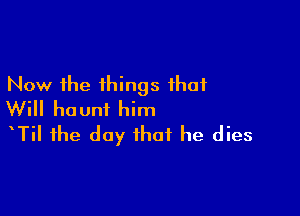 Now the things that

Will haunt him
tTil the day that he dies
