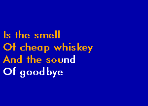 Is the smell
Of cheap whiskey

And the sound
Of good bye