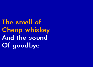 The smell of
Cheap whiskey

And the sound
Of good bye