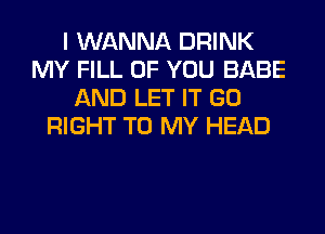 I WANNA DRINK
MY FILL OF YOU BABE
AND LET IT GO
RIGHT TO MY HEAD