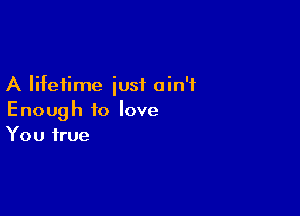 A lifetime iusf ain't

Enough to love
You true