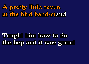 A pretty little raven
at the bird band-stand

Taught him how to do
the bop and it was grand