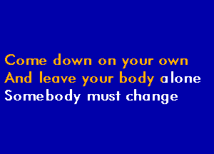 Come down on your own
And leave your body alone
Some body must cha nge