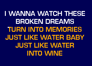 I WANNA WATCH THESE
BROKEN DREAMS
TURN INTO MEMORIES
JUST LIKE WATER BABY
JUST LIKE WATER
INTO WINE