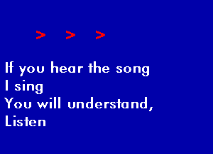 If you hear the song

I sing
You will understand,
Listen