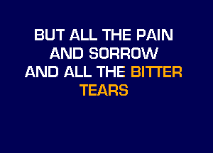BUT ALL THE PAIN
AND BORROW
AND ALL THE BITTER
TEARS