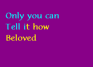 Only you can
Tell it how

Beloved