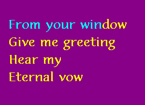 From your window
Give me greeting

Hear my
Eternal vow