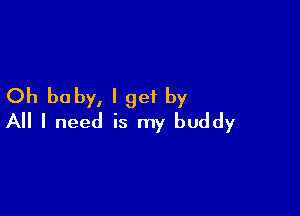 Oh baby, I get by

All I need is my buddy